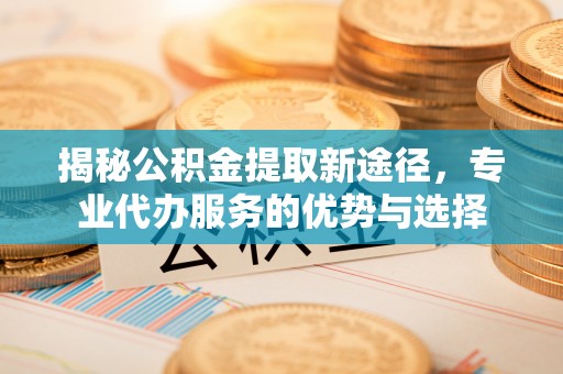 铜官山揭秘公积金提取新途径，专业代办服务的优势与选择