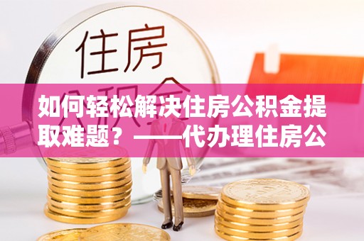 铜官山如何轻松解决住房公积金提取难题？——代办理住房公积金提取服务解析