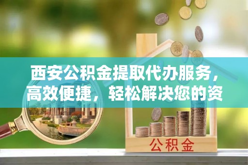 铜官山西安公积金提取代办服务，高效便捷，轻松解决您的资金需求
