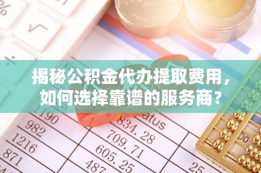 铜官山揭秘公积金代办提取费用，如何选择靠谱的服务商？
