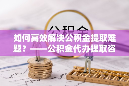 铜官山如何高效解决公积金提取难题？——公积金代办提取咨询服务全解析