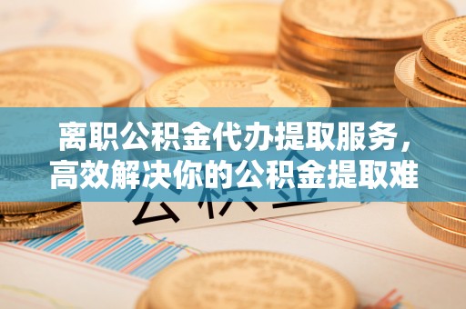 铜官山离职公积金代办提取服务，高效解决你的公积金提取难题