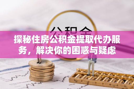 铜官山探秘住房公积金提取代办服务，解决你的困惑与疑虑
