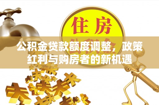铜官山公积金贷款额度调整，政策红利与购房者的新机遇
