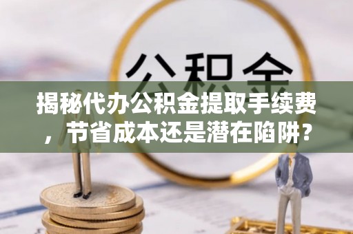 铜官山揭秘代办公积金提取手续费，节省成本还是潜在陷阱？