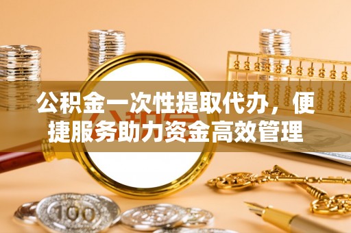 铜官山公积金一次性提取代办，便捷服务助力资金高效管理